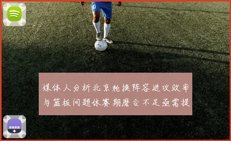 媒体人分析北京轮换阵容进攻效率与篮板问题休赛期磨合不足亟需提升