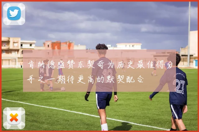 肯纳德盛赞东契奇为历史最佳得分手之一期待更高的默契配合