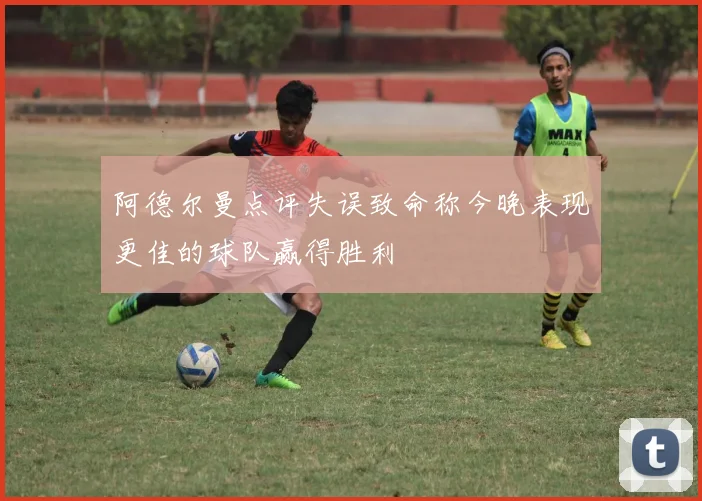 阿德尔曼点评失误致命称今晚表现更佳的球队赢得胜利