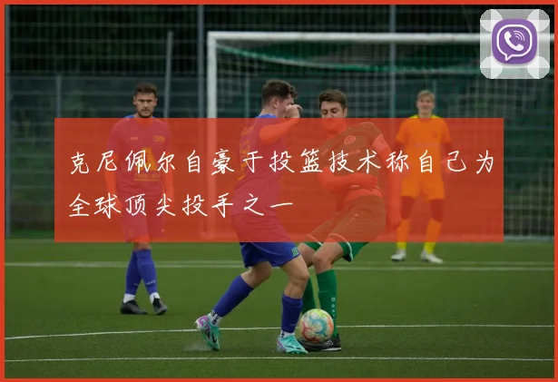 克尼佩尔自豪于投篮技术称自己为全球顶尖投手之一