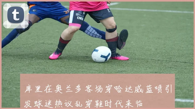 库里在奥兰多客场穿哈达威蓝喷引发球迷热议乱穿鞋时代来临