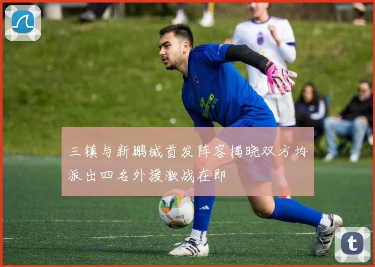 三镇与新鹏城首发阵容揭晓双方均派出四名外援激战在即