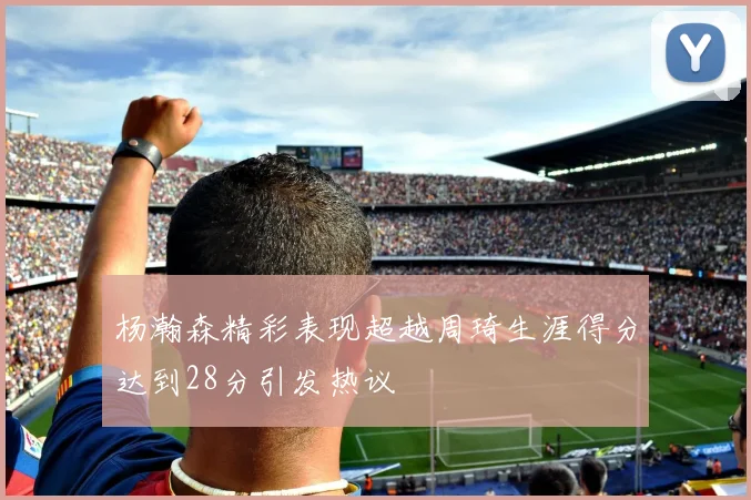 杨瀚森精彩表现超越周琦生涯得分达到28分引发热议