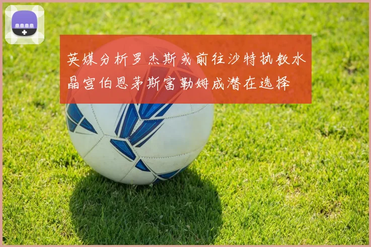 英媒分析罗杰斯或前往沙特执教水晶宫伯恩茅斯富勒姆成潜在选择