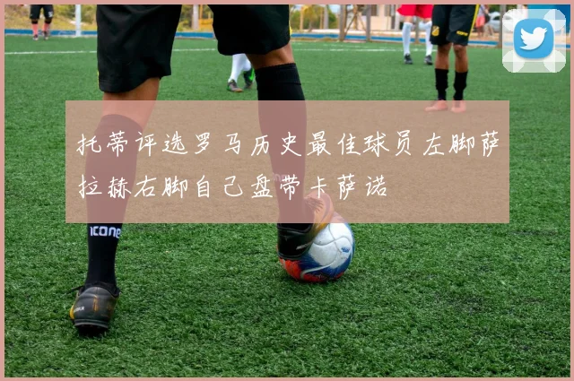 托蒂评选罗马历史最佳球员左脚萨拉赫右脚自己盘带卡萨诺