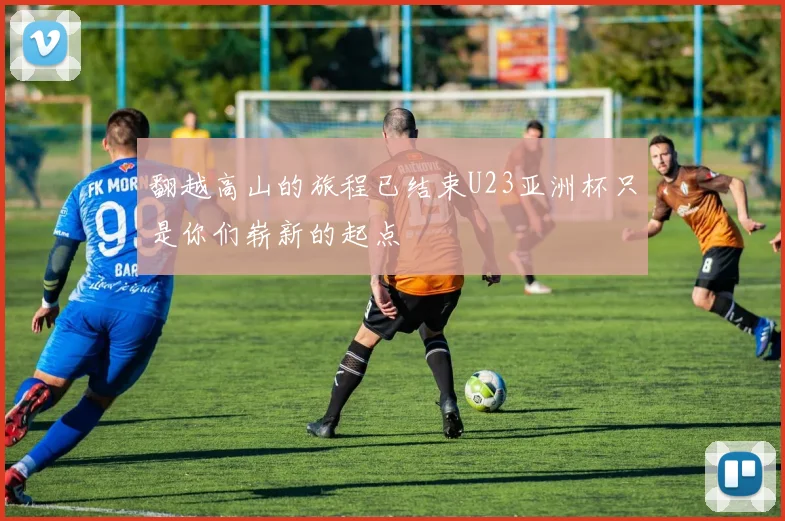 翻越高山的旅程已结束U23亚洲杯只是你们崭新的起点