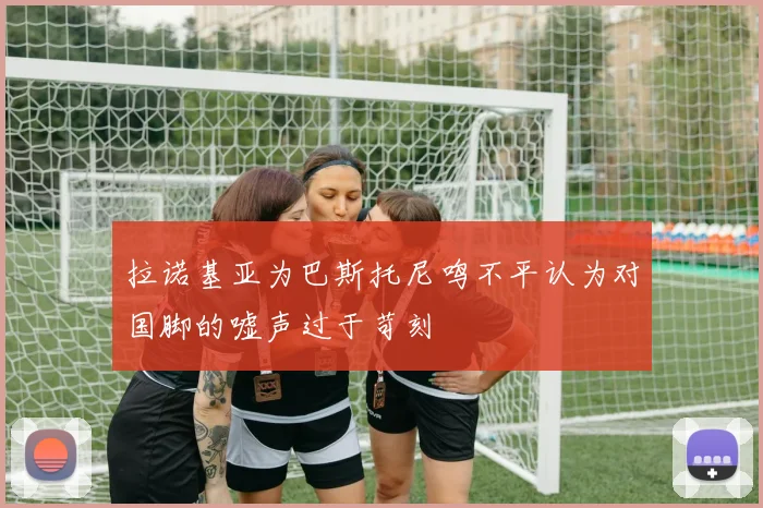 拉诺基亚为巴斯托尼鸣不平认为对国脚的嘘声过于苛刻